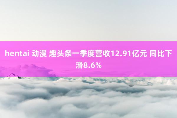 hentai 动漫 趣头条一季度营收12.91亿元 同比下滑8.6%