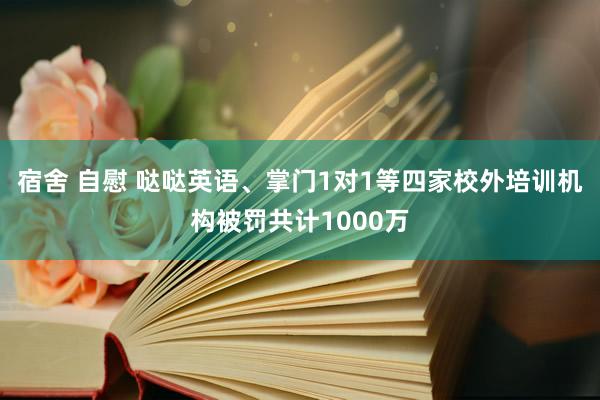 宿舍 自慰 哒哒英语、掌门1对1等四家校外培训机构被罚共计1000万