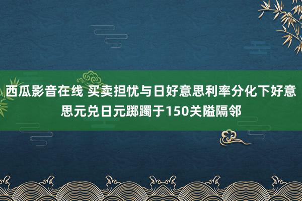 西瓜影音在线 买卖担忧与日好意思利率分化下好意思元兑日元踯躅于150关隘隔邻