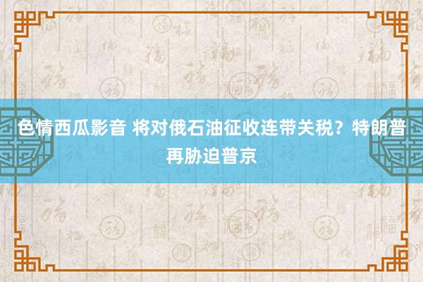 色情西瓜影音 将对俄石油征收连带关税？特朗普再胁迫普京
