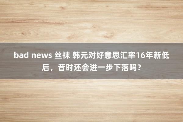 bad news 丝袜 韩元对好意思汇率16年新低后，昔时还会进一步下落吗？