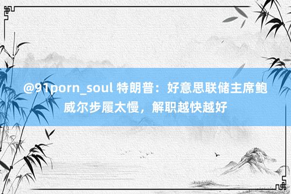 @91porn_soul 特朗普：好意思联储主席鲍威尔步履太慢，解职越快越好