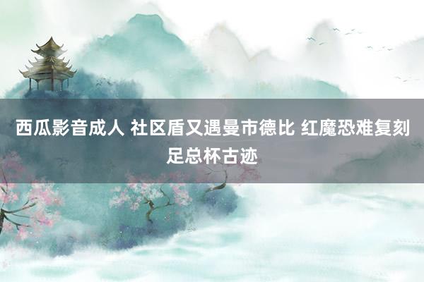 西瓜影音成人 社区盾又遇曼市德比 红魔恐难复刻足总杯古迹