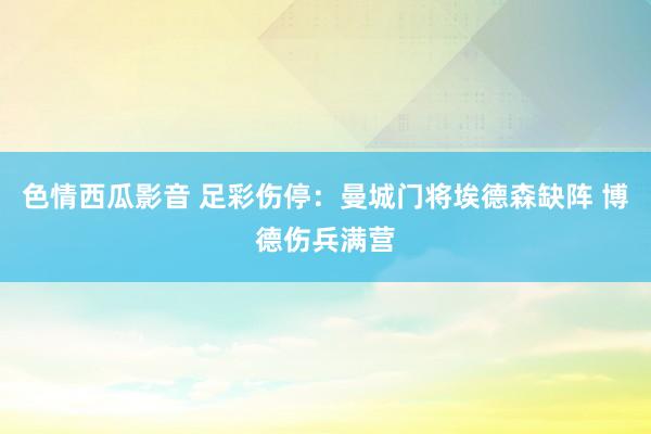 色情西瓜影音 足彩伤停：曼城门将埃德森缺阵 博德伤兵满营