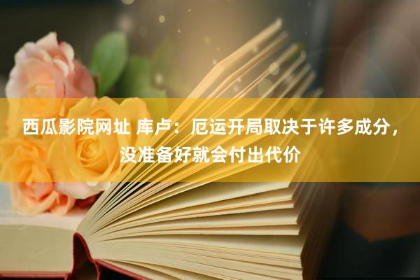 西瓜影院网址 库卢：厄运开局取决于许多成分，没准备好就会付出代价