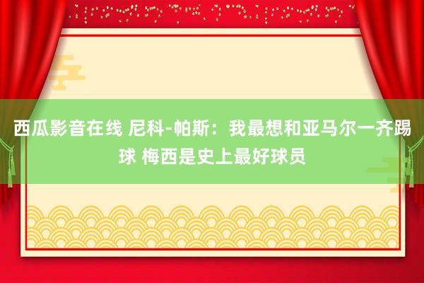 西瓜影音在线 尼科-帕斯：我最想和亚马尔一齐踢球 梅西是史上最好球员