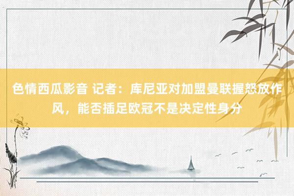 色情西瓜影音 记者：库尼亚对加盟曼联握怒放作风，能否插足欧冠不是决定性身分