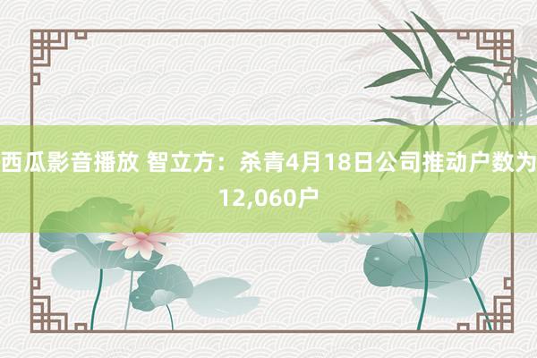 西瓜影音播放 智立方：杀青4月18日公司推动户数为12，060户