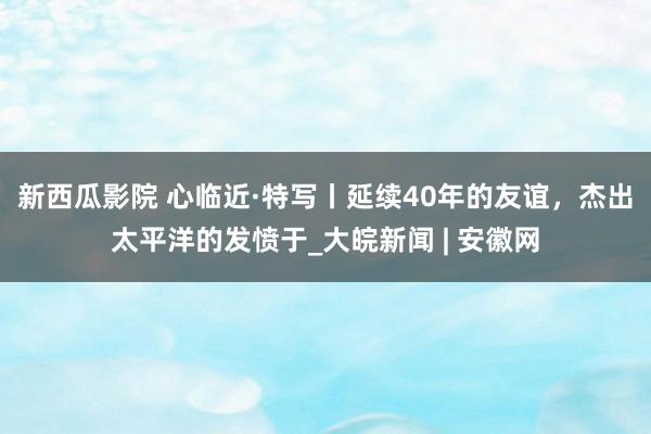 新西瓜影院 心临近·特写丨延续40年的友谊，杰出太平洋的发愤于_大皖新闻 | 安徽网