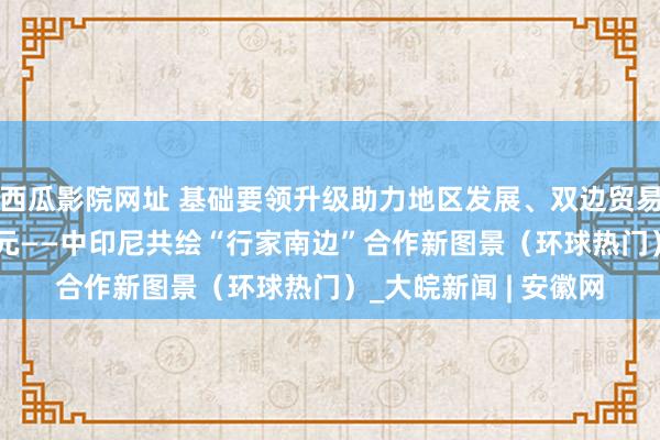 西瓜影院网址 基础要领升级助力地区发展、双边贸易额近1500亿好意思元——中印尼共绘“行家南边”合作新图景（环球热门）_大皖新闻 | 安徽网