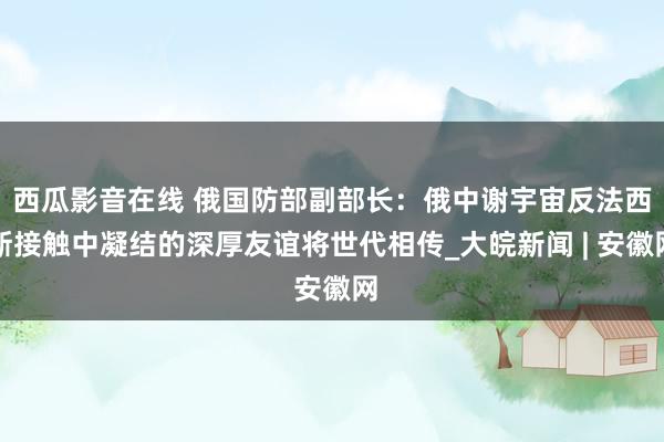 西瓜影音在线 俄国防部副部长：俄中谢宇宙反法西斯接触中凝结的深厚友谊将世代相传_大皖新闻 | 安徽网