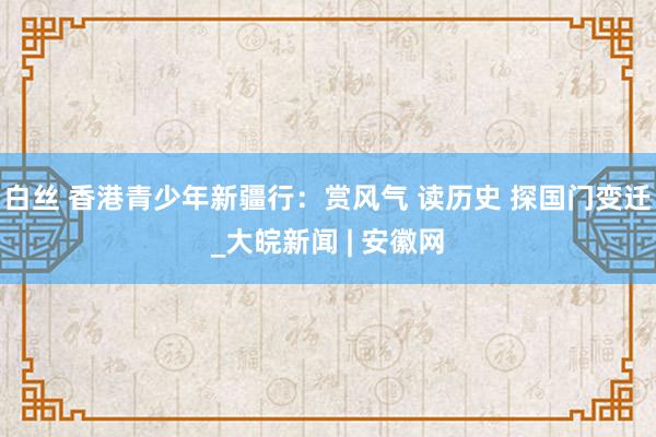 白丝 香港青少年新疆行：赏风气 读历史 探国门变迁_大皖新闻 | 安徽网