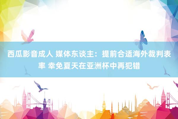西瓜影音成人 媒体东谈主：提前合适海外裁判表率 幸免夏天在亚洲杯中再犯错