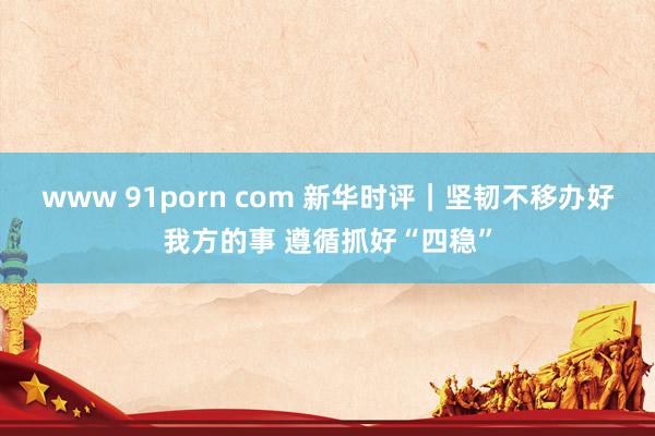 www 91porn com 新华时评｜坚韧不移办好我方的事 遵循抓好“四稳”