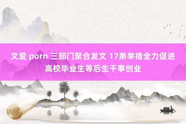 文爱 porn 三部门聚合发文 17条举措全力促进高校毕业生等后生干事创业